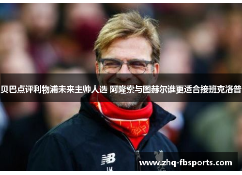 贝巴点评利物浦未来主帅人选 阿隆索与图赫尔谁更适合接班克洛普