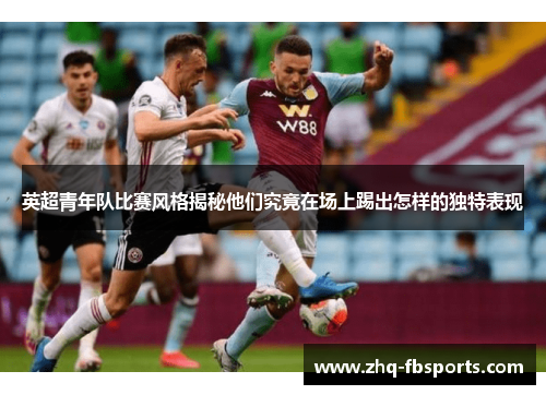 英超青年队比赛风格揭秘他们究竟在场上踢出怎样的独特表现 英超青年队比赛风格揭秘他们究竟在场上踢出怎样的独特表现