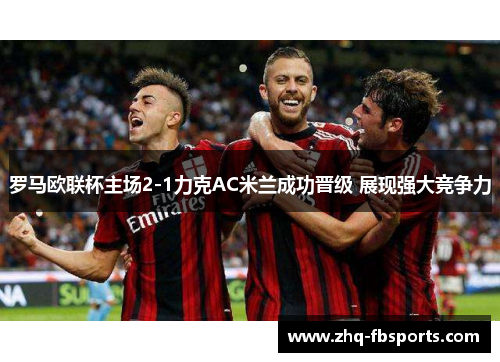 罗马欧联杯主场2-1力克AC米兰成功晋级 展现强大竞争力 罗马欧联杯主场2-1力克AC米兰成功晋级 展现强大竞争力