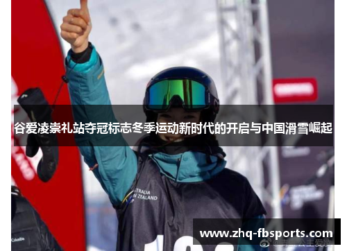 谷爱凌崇礼站夺冠标志冬季运动新时代的开启与中国滑雪崛起